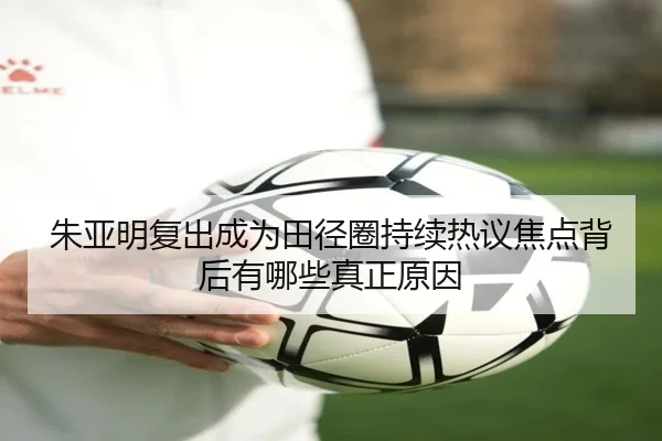 朱亚明复出成为田径圈持续热议焦点背后有哪些真正原因